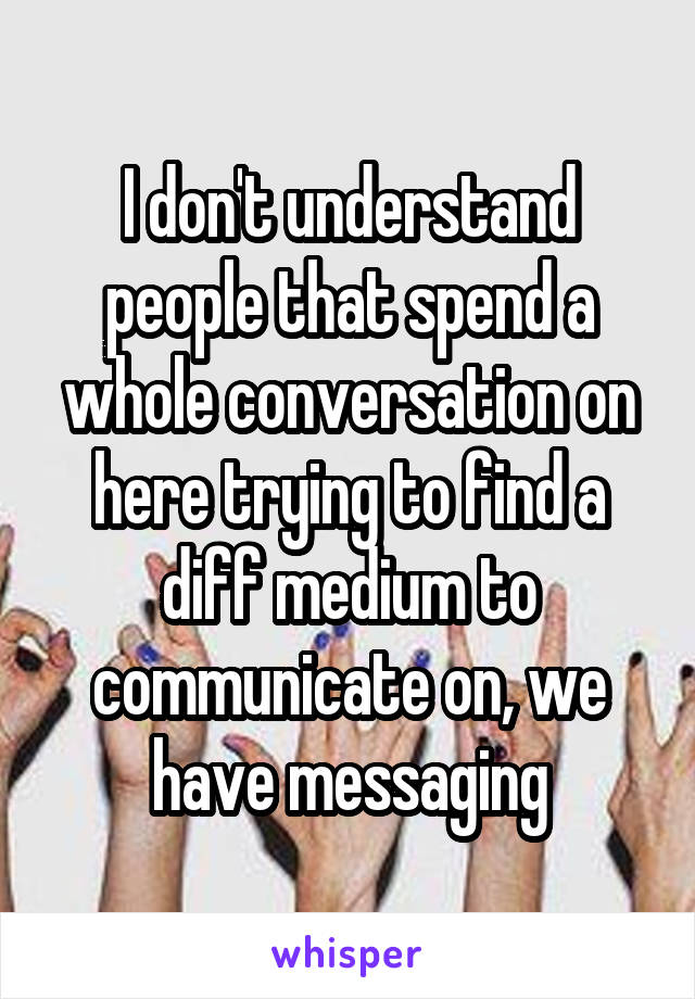 I don't understand people that spend a whole conversation on here trying to find a diff medium to communicate on, we have messaging