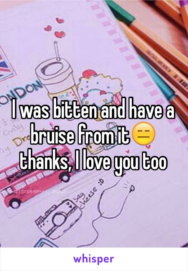 I was bitten and have a bruise from it😑 thanks, I love you too