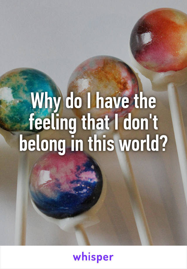 Why do I have the feeling that I don't belong in this world?
