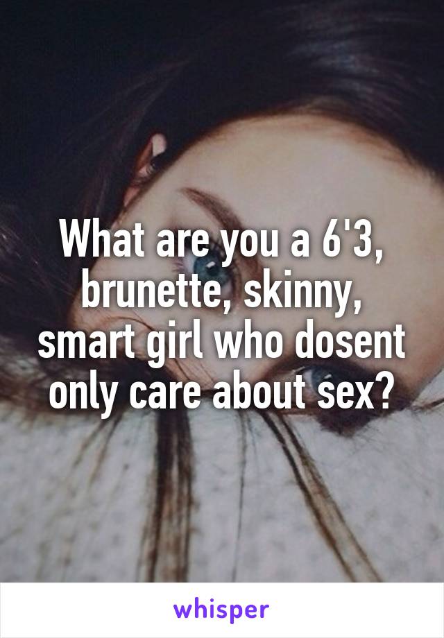 What are you a 6'3, brunette, skinny, smart girl who dosent only care about sex?