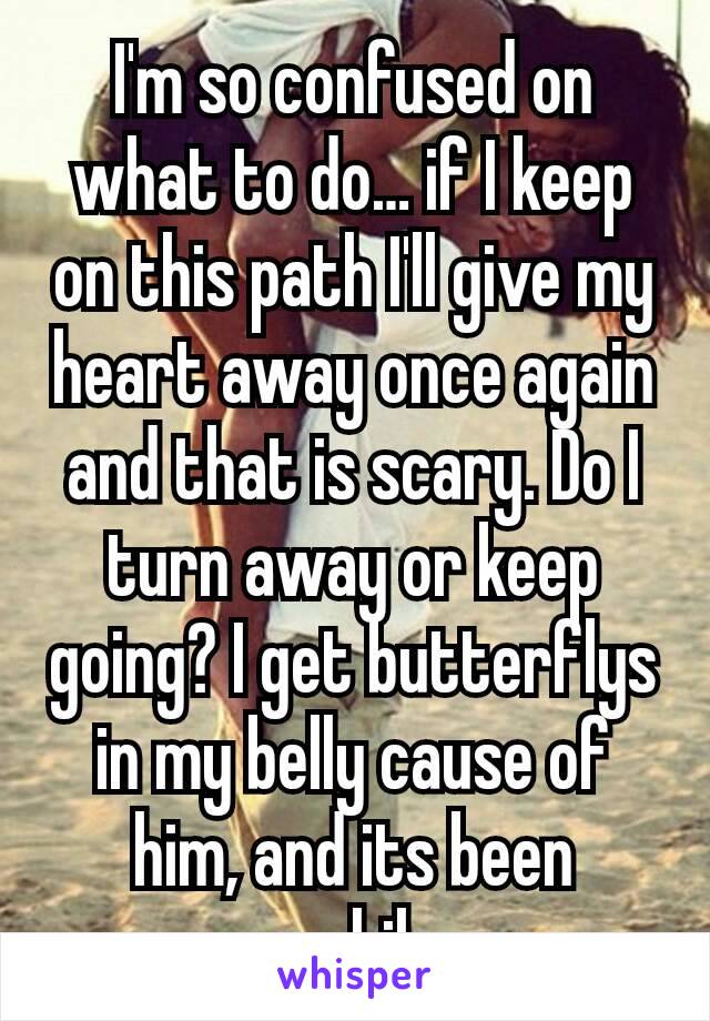 I'm so confused on what to do… if I keep on this path I'll give my heart away once again and that is scary. Do I turn away or keep going? I get butterflys in my belly cause of him, and its been awhile