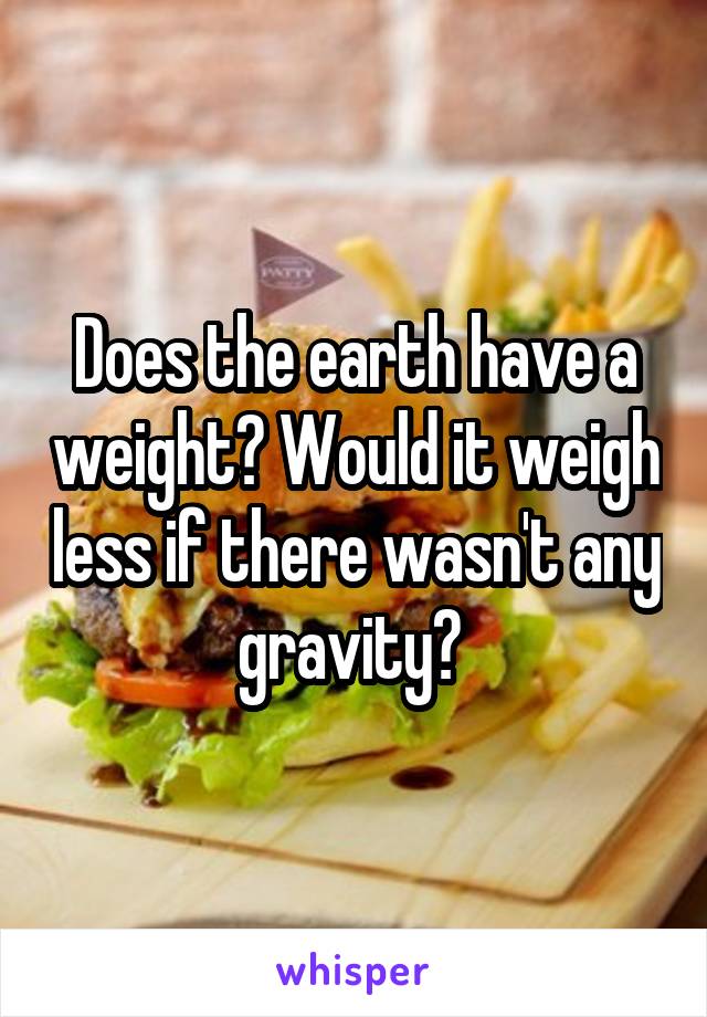 Does the earth have a weight? Would it weigh less if there wasn't any gravity? 