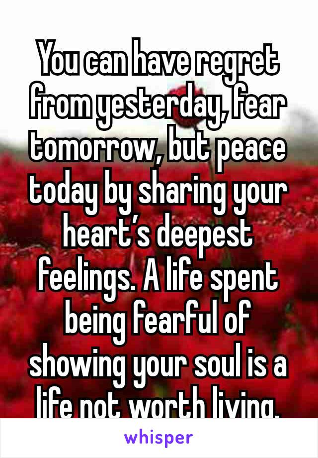 You can have regret from yesterday, fear tomorrow, but peace today by sharing your heart’s deepest feelings. A life spent being fearful of showing your soul is a life not worth living.