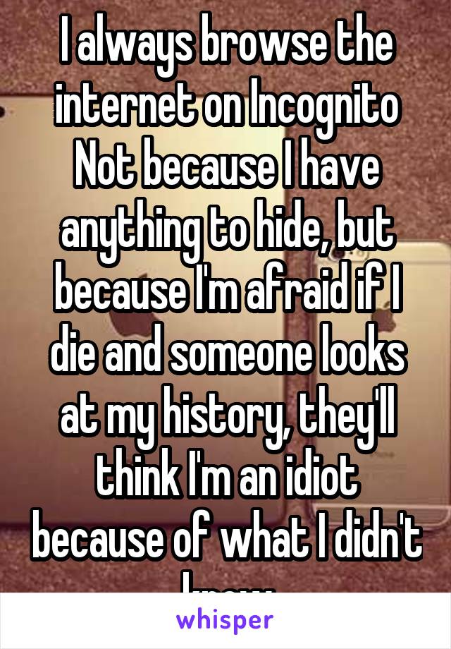 I always browse the internet on Incognito
Not because I have anything to hide, but because I'm afraid if I die and someone looks at my history, they'll think I'm an idiot because of what I didn't know