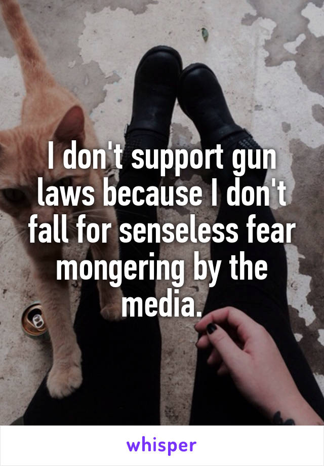 I don't support gun laws because I don't fall for senseless fear mongering by the media.