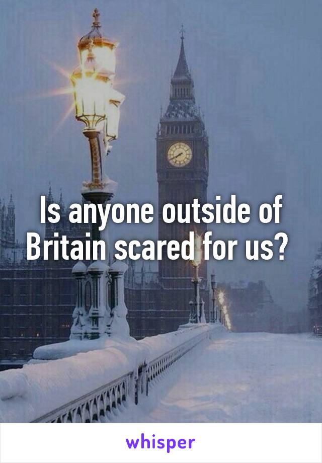 Is anyone outside of Britain scared for us? 