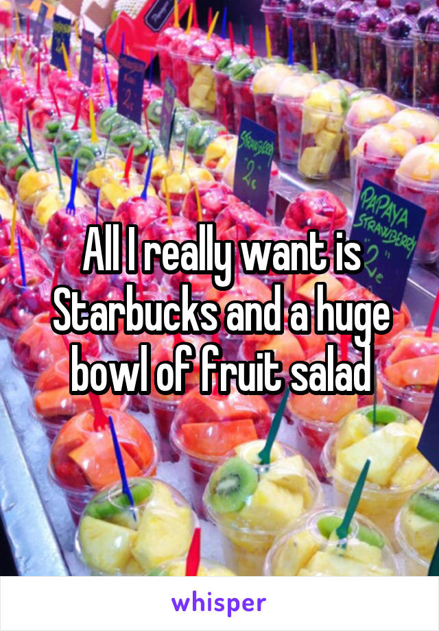 All I really want is Starbucks and a huge bowl of fruit salad