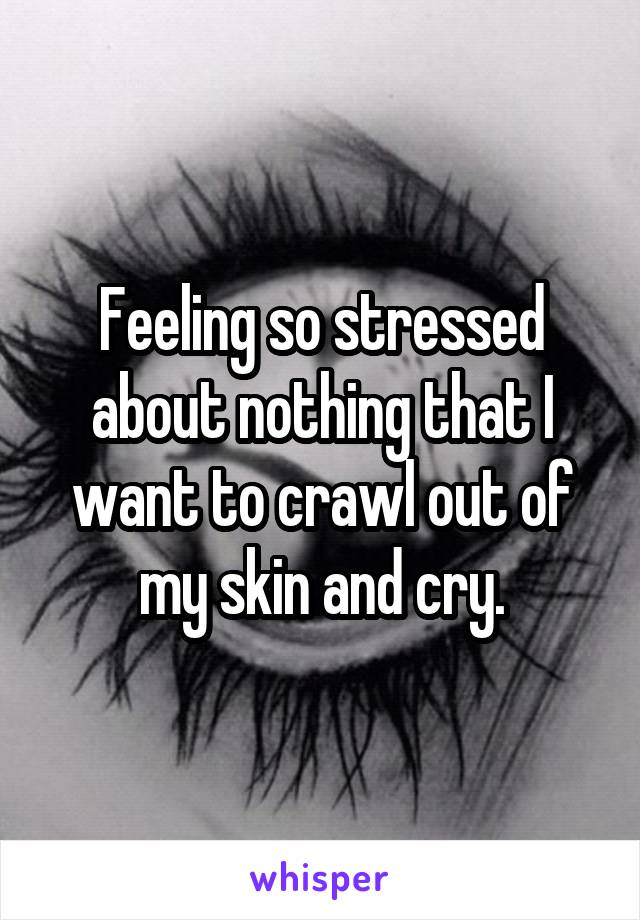 Feeling so stressed about nothing that I want to crawl out of my skin and cry.