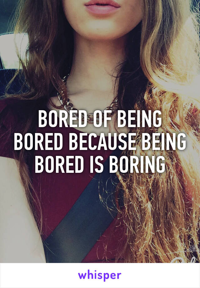 BORED OF BEING BORED BECAUSE BEING BORED IS BORING