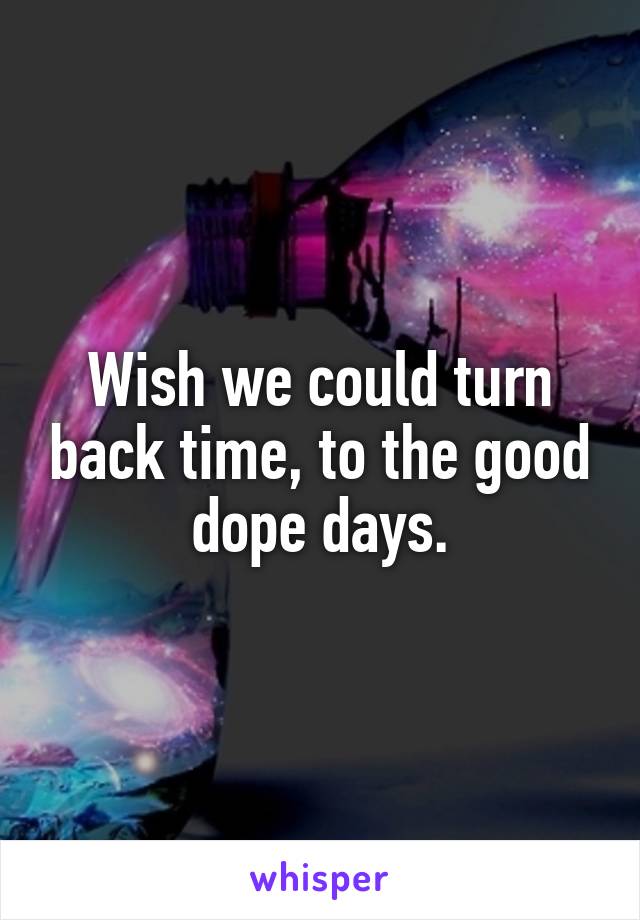 Wish we could turn back time, to the good dope days.