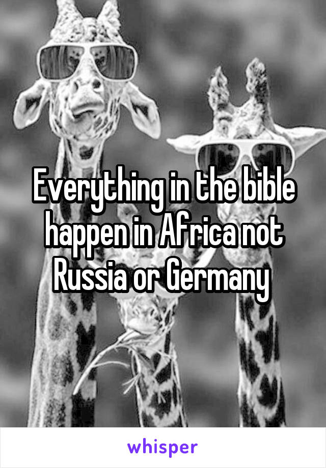 Everything in the bible happen in Africa not Russia or Germany 