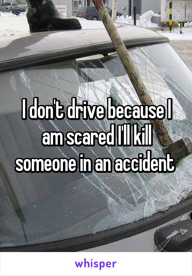I don't drive because I am scared I'll kill someone in an accident 
