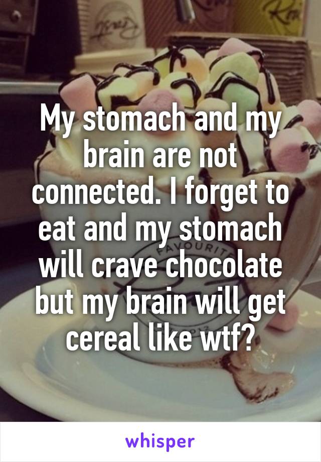 My stomach and my brain are not connected. I forget to eat and my stomach will crave chocolate but my brain will get cereal like wtf?