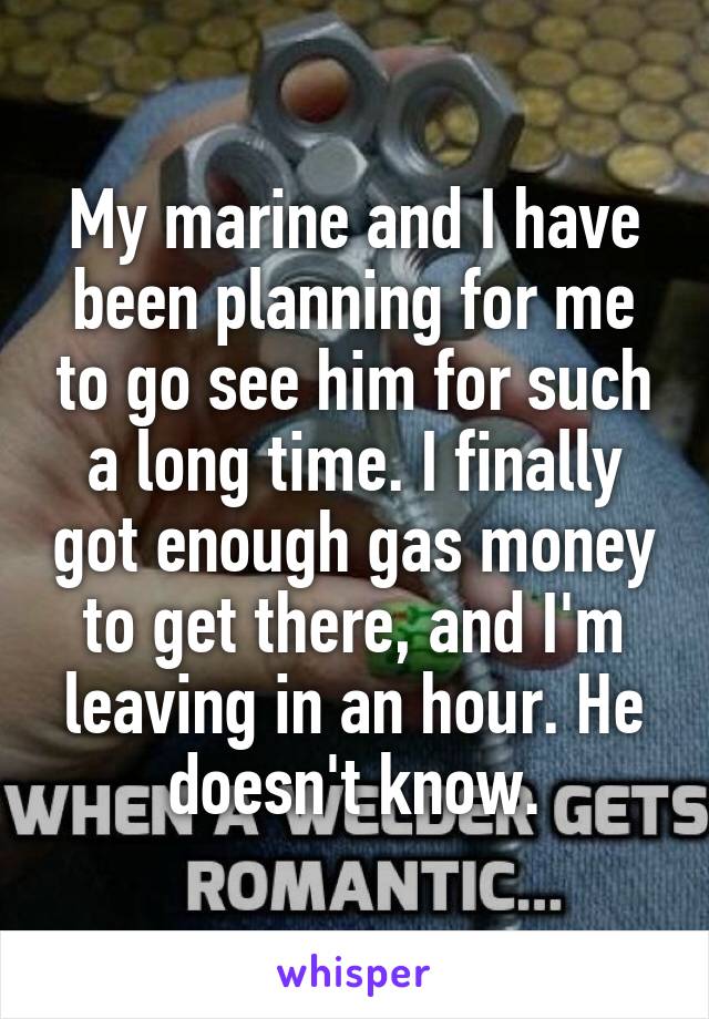 My marine and I have been planning for me to go see him for such a long time. I finally got enough gas money to get there, and I'm leaving in an hour. He doesn't know.
