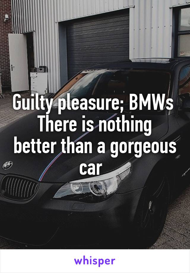Guilty pleasure; BMWs 
There is nothing better than a gorgeous car  