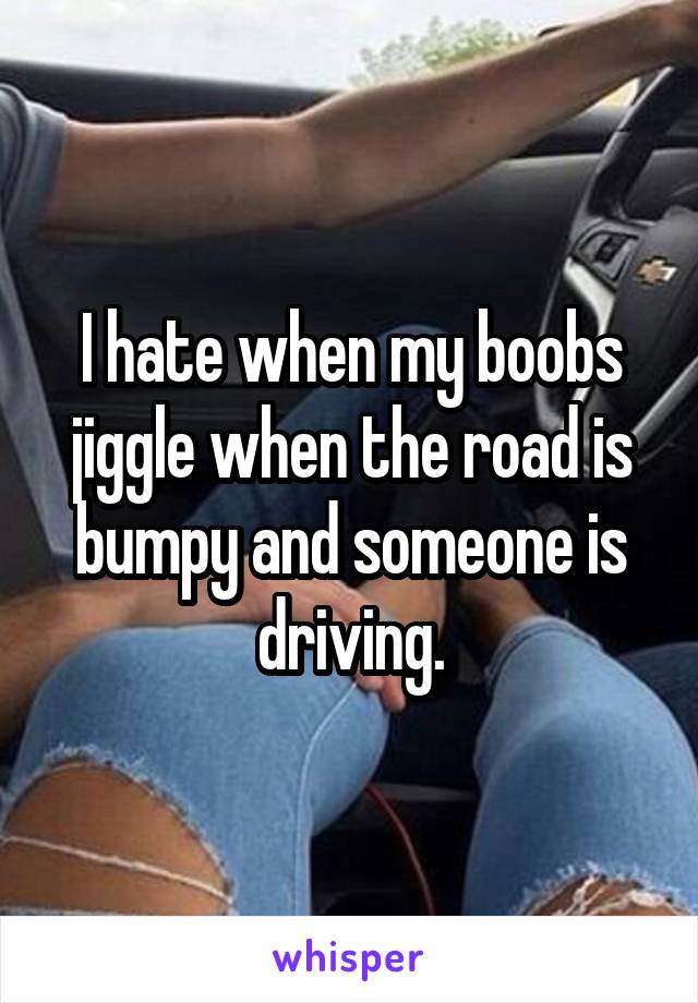 I hate when my boobs jiggle when the road is bumpy and someone is driving.