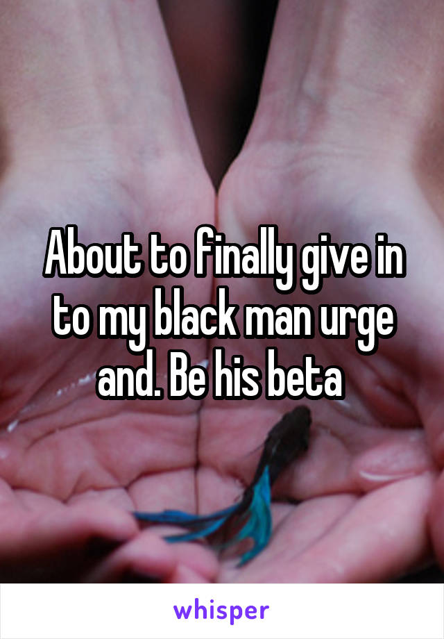 About to finally give in to my black man urge and. Be his beta 