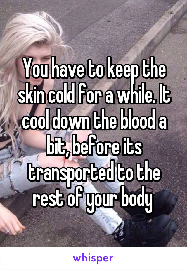 You have to keep the skin cold for a while. It cool down the blood a bit, before its transported to the rest of your body 