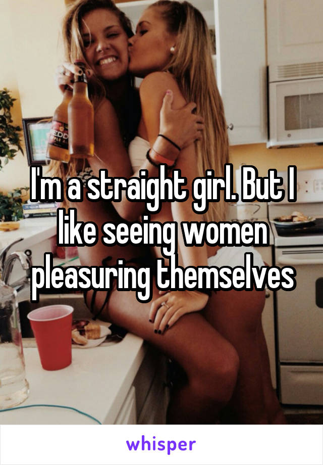 I'm a straight girl. But I like seeing women pleasuring themselves