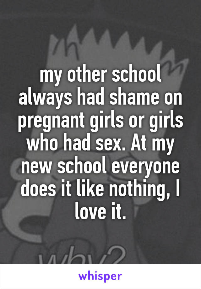 my other school always had shame on pregnant girls or girls who had sex. At my new school everyone does it like nothing, I love it.