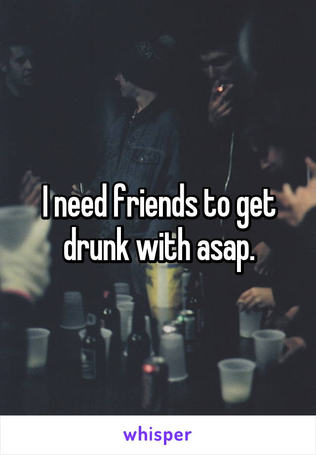 I need friends to get drunk with asap.