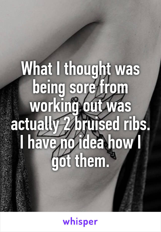 What I thought was being sore from working out was actually 2 bruised ribs. I have no idea how I got them.