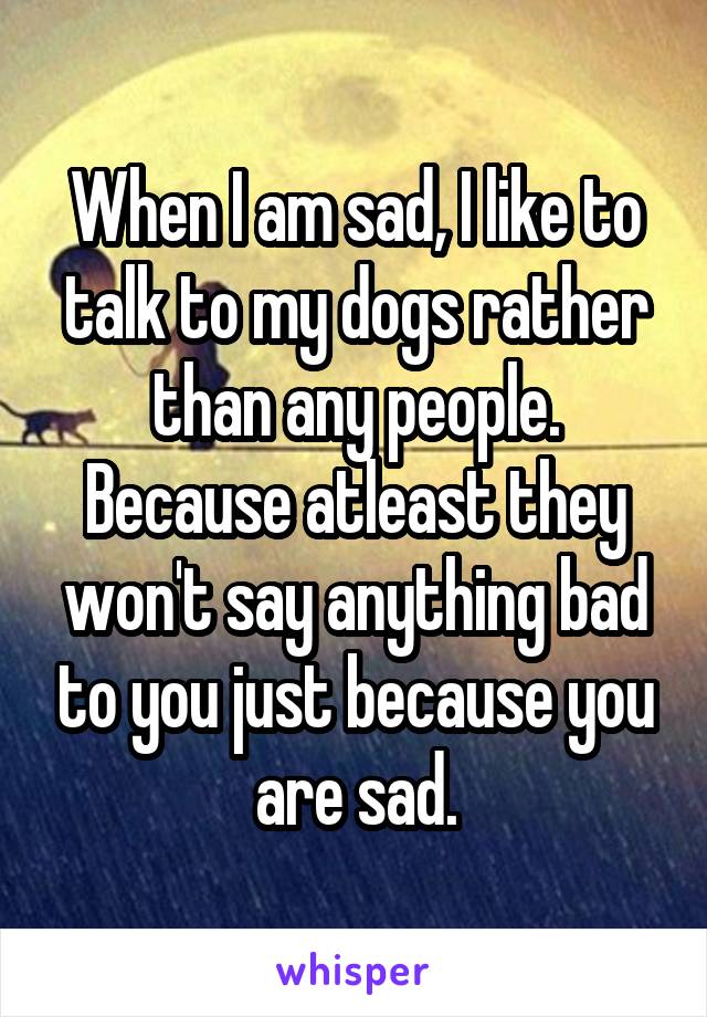 When I am sad, I like to talk to my dogs rather than any people. Because atleast they won't say anything bad to you just because you are sad.