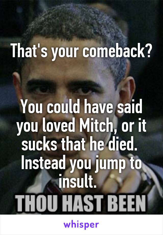 That's your comeback?  

You could have said you loved Mitch, or it sucks that he died.  Instead you jump to insult.  
