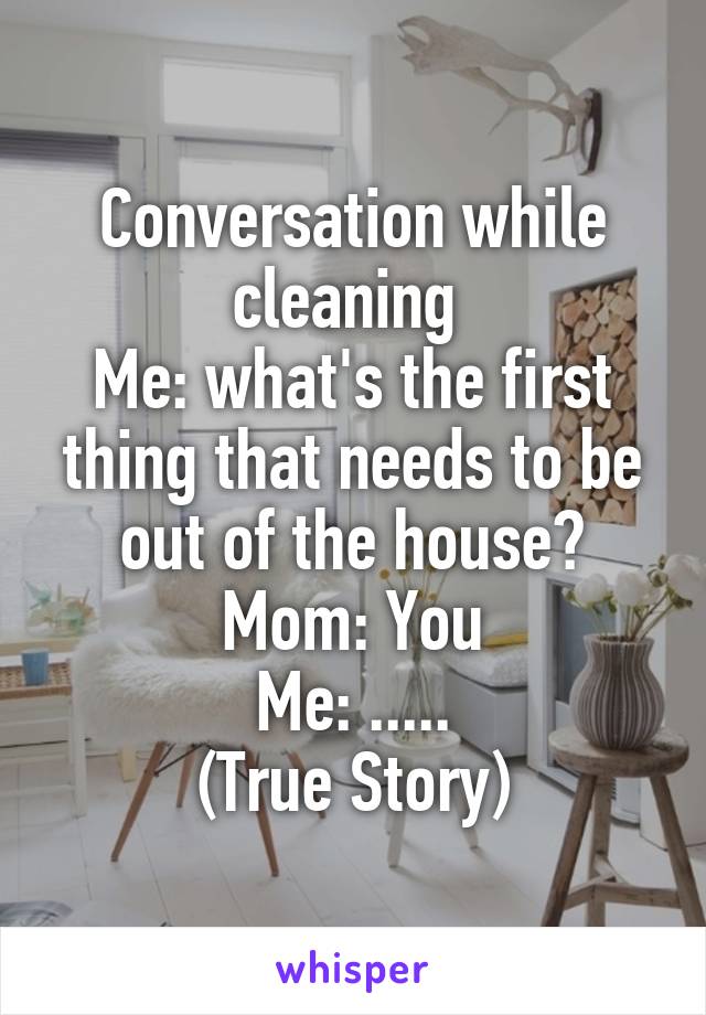 Conversation while cleaning 
Me: what's the first thing that needs to be out of the house?
Mom: You
Me: .....
(True Story)