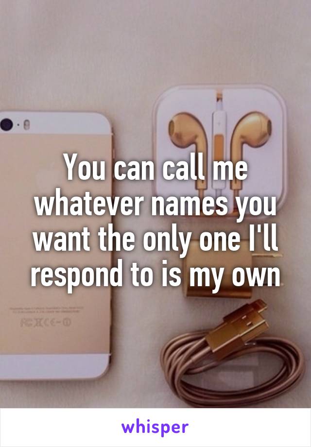 You can call me whatever names you want the only one I'll respond to is my own