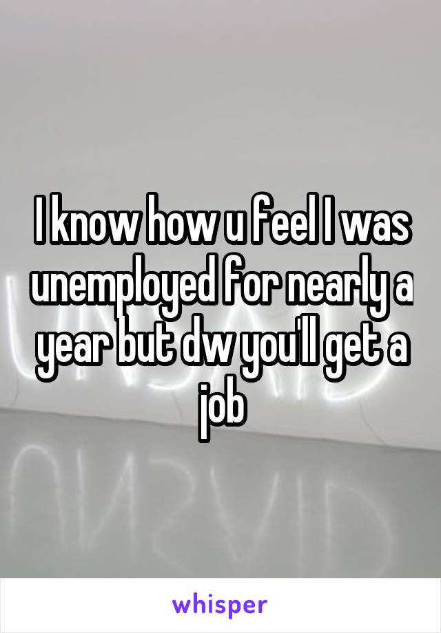 I know how u feel I was unemployed for nearly a year but dw you'll get a job