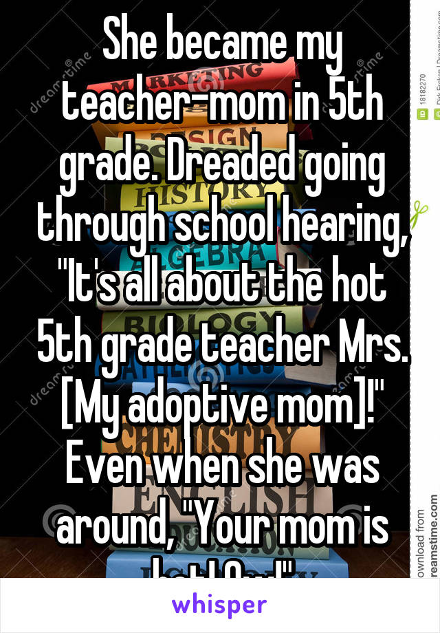 She became my teacher-mom in 5th grade. Dreaded going through school hearing, "It's all about the hot 5th grade teacher Mrs. [My adoptive mom]!" Even when she was around, "Your mom is hot! Ow!"