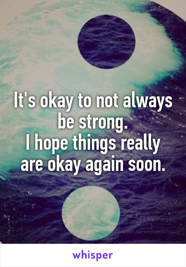 It's okay to not always be strong.
I hope things really are okay again soon.