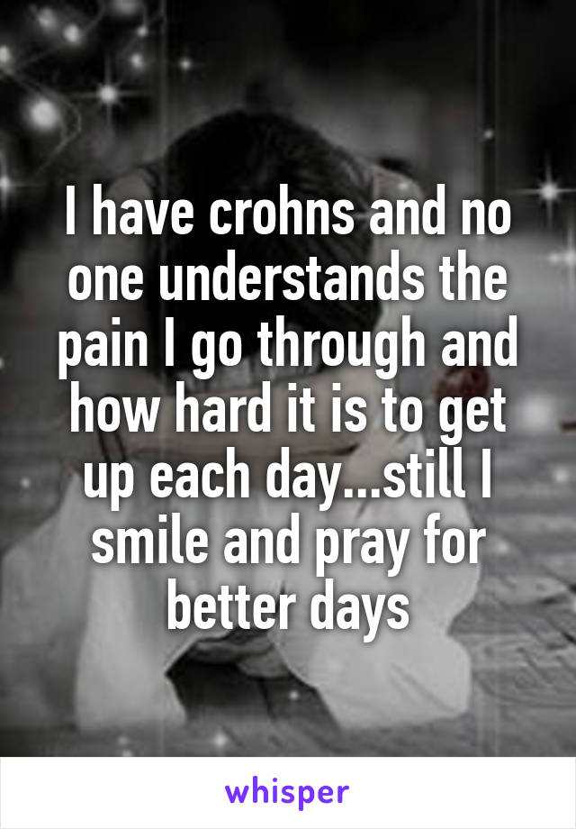 I have crohns and no one understands the pain I go through and how hard it is to get up each day...still I smile and pray for better days