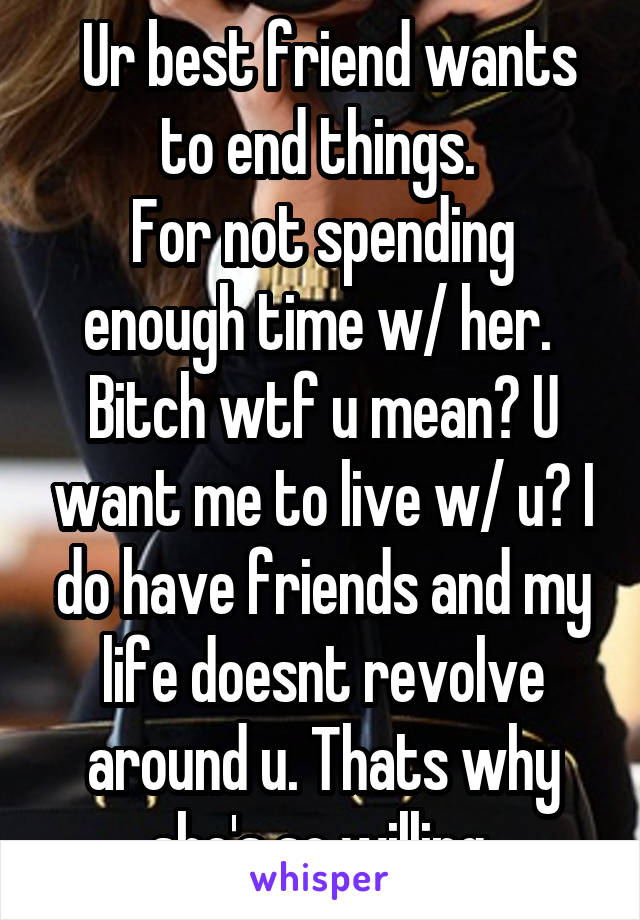  Ur best friend wants to end things. 
For not spending enough time w/ her. 
Bitch wtf u mean? U want me to live w/ u? I do have friends and my life doesnt revolve around u. Thats why she's so willing.
