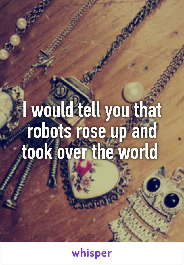 I would tell you that robots rose up and took over the world 