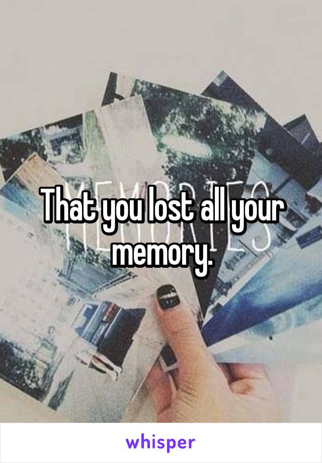 That you lost all your memory.