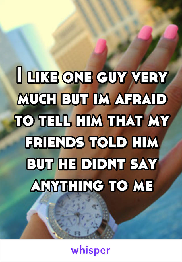 I like one guy very much but im afraid to tell him that my friends told him but he didnt say anything to me