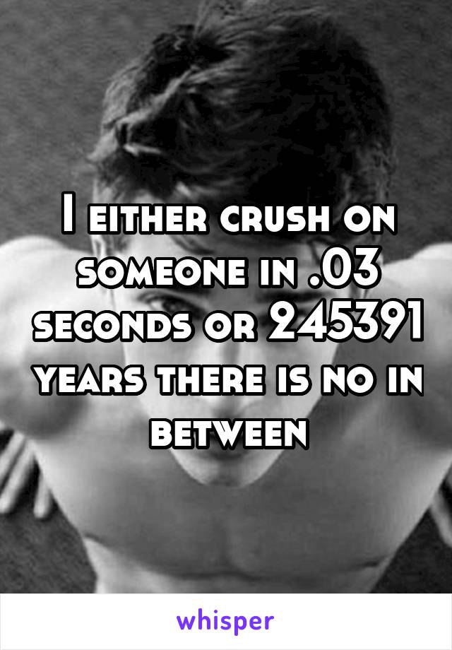 I either crush on someone in .03 seconds or 245391 years there is no in between