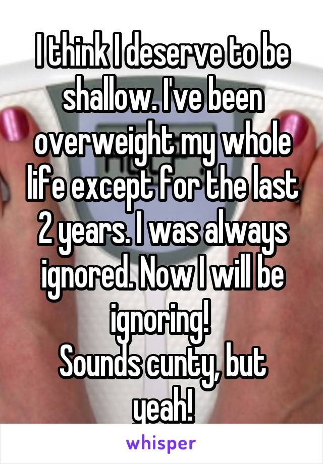 I think I deserve to be shallow. I've been overweight my whole life except for the last 2 years. I was always ignored. Now I will be ignoring! 
Sounds cunty, but yeah!