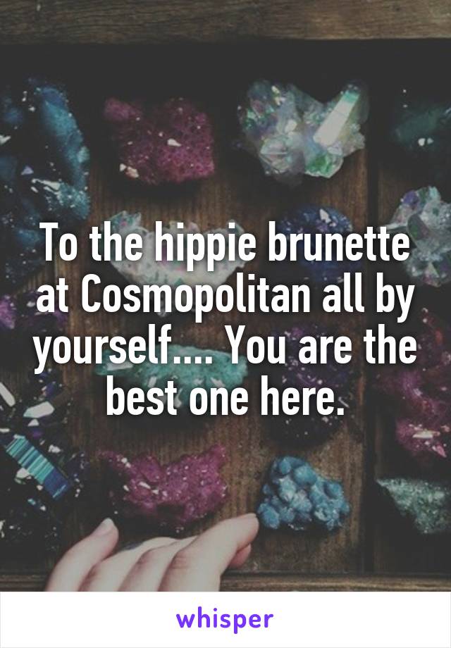 To the hippie brunette at Cosmopolitan all by yourself.... You are the best one here.