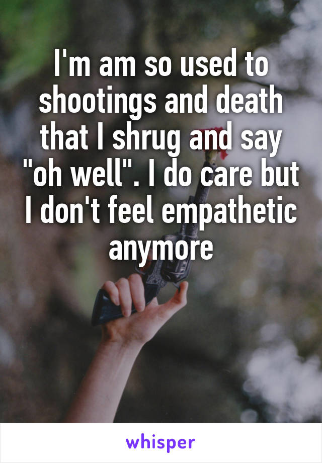 I'm am so used to shootings and death that I shrug and say "oh well". I do care but I don't feel empathetic anymore



