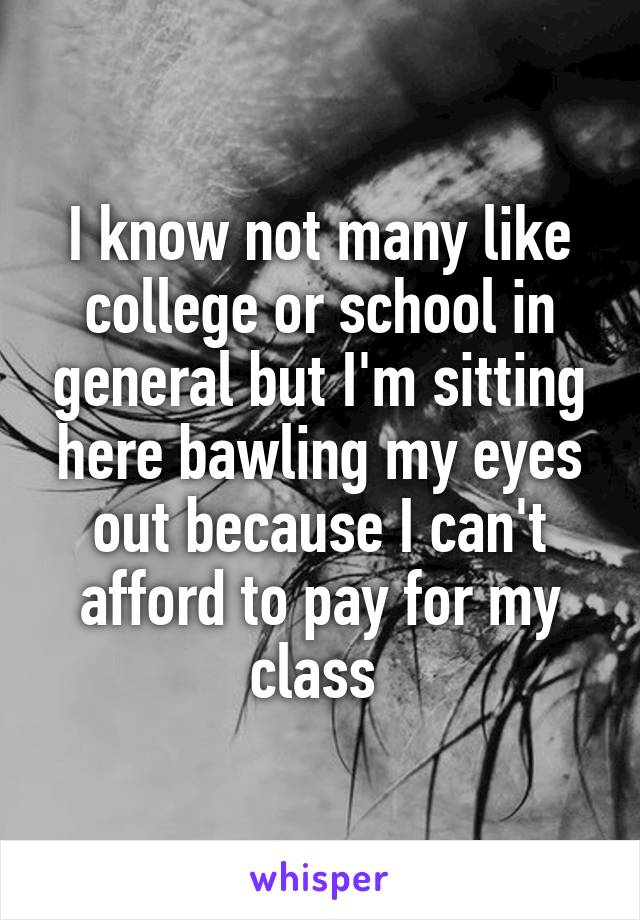 I know not many like college or school in general but I'm sitting here bawling my eyes out because I can't afford to pay for my class 
