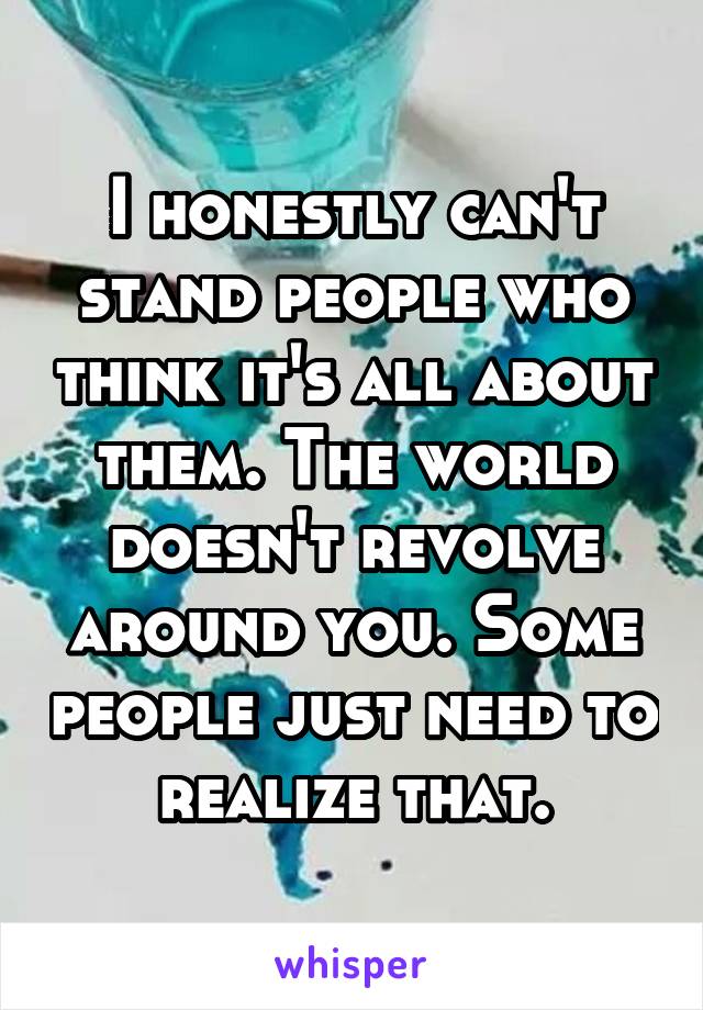 I honestly can't stand people who think it's all about them. The world doesn't revolve around you. Some people just need to realize that.