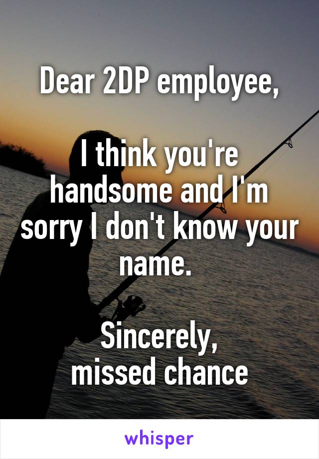 Dear 2DP employee,

I think you're handsome and I'm sorry I don't know your name. 

Sincerely,
missed chance