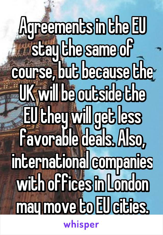 Agreements in the EU stay the same of course, but because the UK will be outside the EU they will get less favorable deals. Also, international companies with offices in London may move to EU cities.