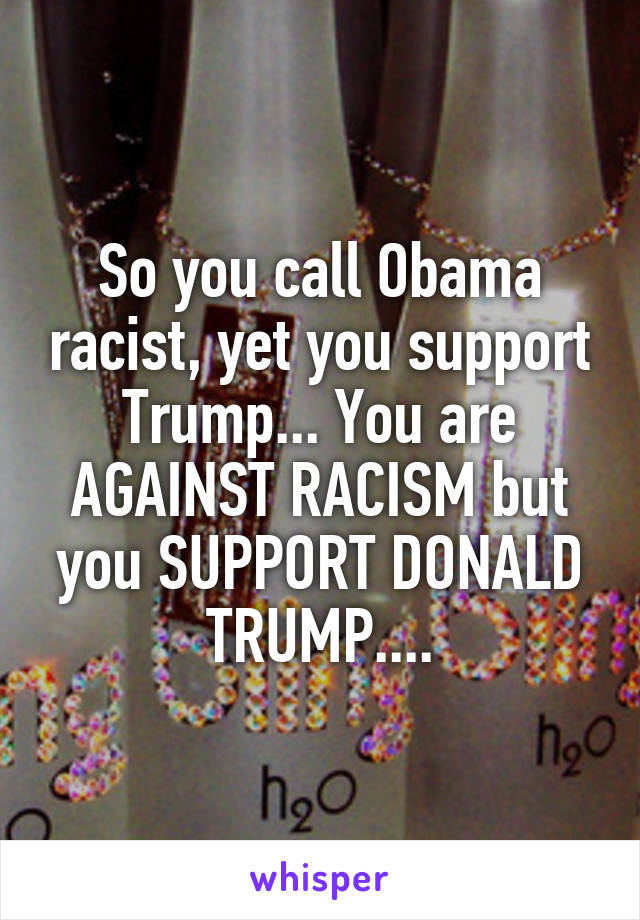 So you call Obama racist, yet you support Trump... You are AGAINST RACISM but you SUPPORT DONALD TRUMP....