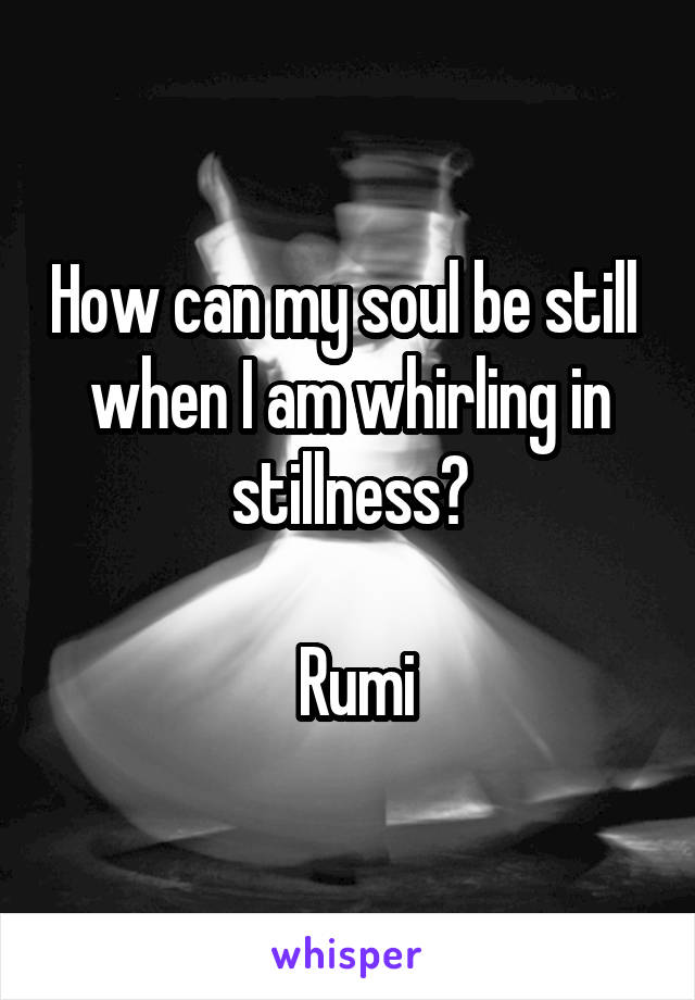 How can my soul be still 
when I am whirling in stillness?

 Rumi