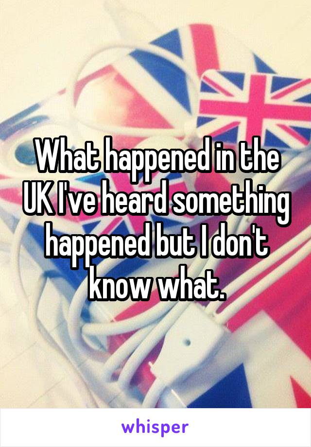 What happened in the UK I've heard something happened but I don't know what.