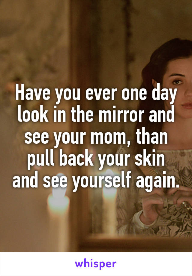 Have you ever one day look in the mirror and see your mom, than pull back your skin and see yourself again.